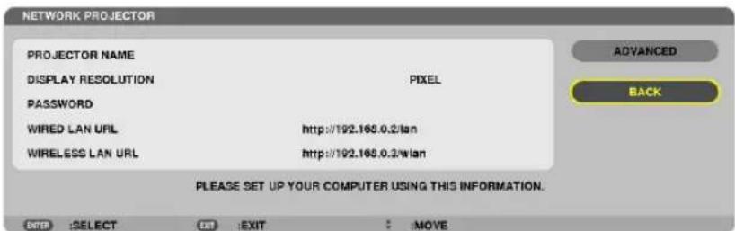 NETWORK PROJECTOR PROJECTOR NAME DISPLAY RESOLUTION PASSWORD WIRED LAN URL WIRELESS LAN URL PIXEL http://192.168.0.2/wlan http://192.168.0.2/wlan PLEASE SET UP YOUR COMPUTER USING THIS INFORMATION. ENTER | SELECT | EXIT | EXIT | : MOVE ADVANCED BACK