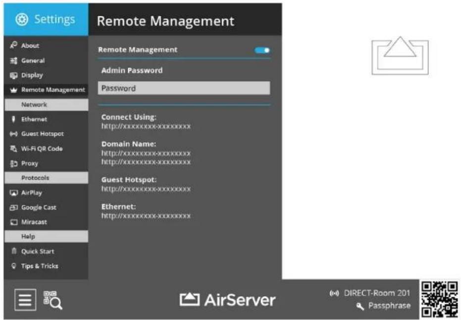 Settings Remote Management About General Display Remote Management Network Ethernet Guest Hotspot Wi-Fi QR Code Proxy Protocols AirPlay Google Cast Miracast Help Quick Start Tips & Tricks Remote Management Admin Password Password Connect Using: http://xxxxxxxxxxxxxxxxx Domain Name: http://xxxxxxxxxxxxxxxxx http://xxxxxxxxxxxxxxxxx Guest Hotspot: http://xxxxxxxxxxxxxxxxx Ethernet: http://xxxxxxxxxxxxxxxxx AirServer DIRECT-Room 201 Passphrase