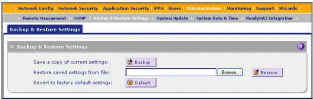 Network Config | Network Security | Application Security | VPN | Users | Administration | Monitoring | Support | Wizards | Remote Management : SNMP : Backup & Restore Settings : System Update : System Date & Time : ReadyNAS Integration : Backup & Restore Settings Backup & Restore Settings Save a copy of current settings: Backup Restore saved settings from file: Browse... Revert to factory default settings: Default
