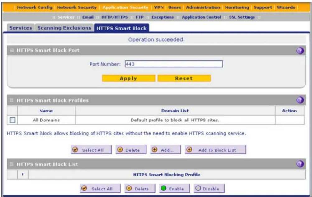 Network Config Network Security Application Security VPN Users Administration Monitoring Support Wizards Services Email HTTP/HTTPS FTP Exceptions Application Control SSL Settings Services Scanning Exclusions HTTPS Smart Block Operation succeeded. HTTPS Smart Block Port Port Number: 443 Apply Reset HTTPS Smart Block Profiles Name Domain List Action All Domains Default profile to block all HTTPS sites. HTTPS Smart Block allows blocking of HTTPS sites without the need to enable HTTPS scanning service. Select All Delete Add... Add To Block List HTTPS Smart Block List ! HTTPS Smart Blocking Profile Select All Delete Enable Disable