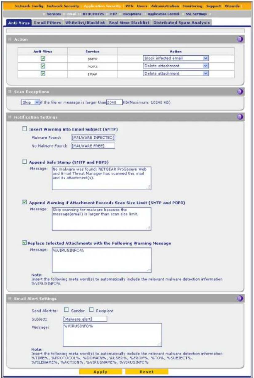 Network Config Network Security Application Security VPN Users Administration Monitoring Support Wizards Services Email HTTP/HTTPS FTP Exceptions Application Control SSL Settings Anti-Virus Email Filters Whitelist/Blacklist Real-time Blacklist Distributed Spam Analysis Anti-Virus Service Action ✓ SMTP Block infected email ✓ POP3 Delete attachment ✓ IMAP Delete attachment Scan Exceptions Skip if the file or message is larger than 2040 KB(Maximum: 10240 KB) Notification Settings Insert Warning Into Email Subject (SMTP) Malware Found: [MALWARE INFECTED] No Malware Found: [MALWARE FREE] Append Safe Stamp (SMTP and POP3) Message: No malware was found: NETGEAR ProSecure Web and Email Threat Manager has scanned this mail and its attachment(s). Append Warning if Attachment Exceeds Scan Size Limit (SMTP and POP3) Message: Skip scanning for malware because the message(email) is larger than scan size limit. Replace Infected Attachments with the Following Warning Message Message: %VIRUSINFO% Note: Insert the following meta word(s) to automatically include the relevant malware detection information %VIRUSINFO% Email Alert Settings Send Alert to: Sender Recipient Subject: Malware alert Message: %VIRUSINFO% Note: Insert the following meta word(s) to automatically include the relevant malware detection information %TIME%, %PROTOCOL%, %DOMAIN%, %USER%, %FROM%, %TO%, %SUBJECT%, %FILENAME%, %ACTION%, %VIRUSNAME%, %VIRUSINFO% Apply Reset