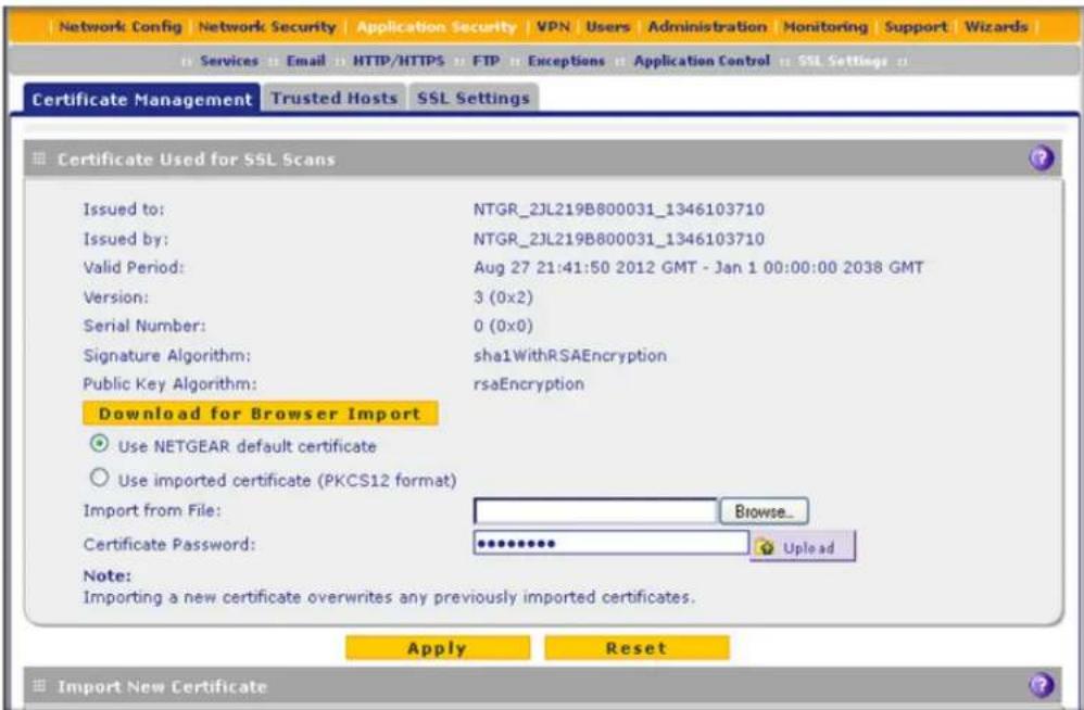 Network Config Network Security Application Security VPN Users Administration Monitoring Support Wizards Services Email HTTP/HTTPS FTP Exceptions Application Control SSL Settings Certificate Management Trusted Hosts SSL Settings Certificate Used for SSL Scans Issued to: NTGR_2JL219B800031_1346103710 Issued by: NTGR_2JL219B800031_1346103710 Valid Period: Aug 27 21:41:50 2012 GMT - Jan 1 00:00:00 2038 GMT Version: 3 (0x2) Serial Number: 0 (0x0) Signature Algorithm: sha1WithRSAEncryption Public Key Algorithm: rsaEncryption Download for Browser Import Use NETGEAR default certificate Use imported certificate (PKCS12 format) Import from File: Browse_ Certificate Password: ************ Upload Note: Importing a new certificate overwrites any previously imported certificates. Apply Reset Import New Certificate