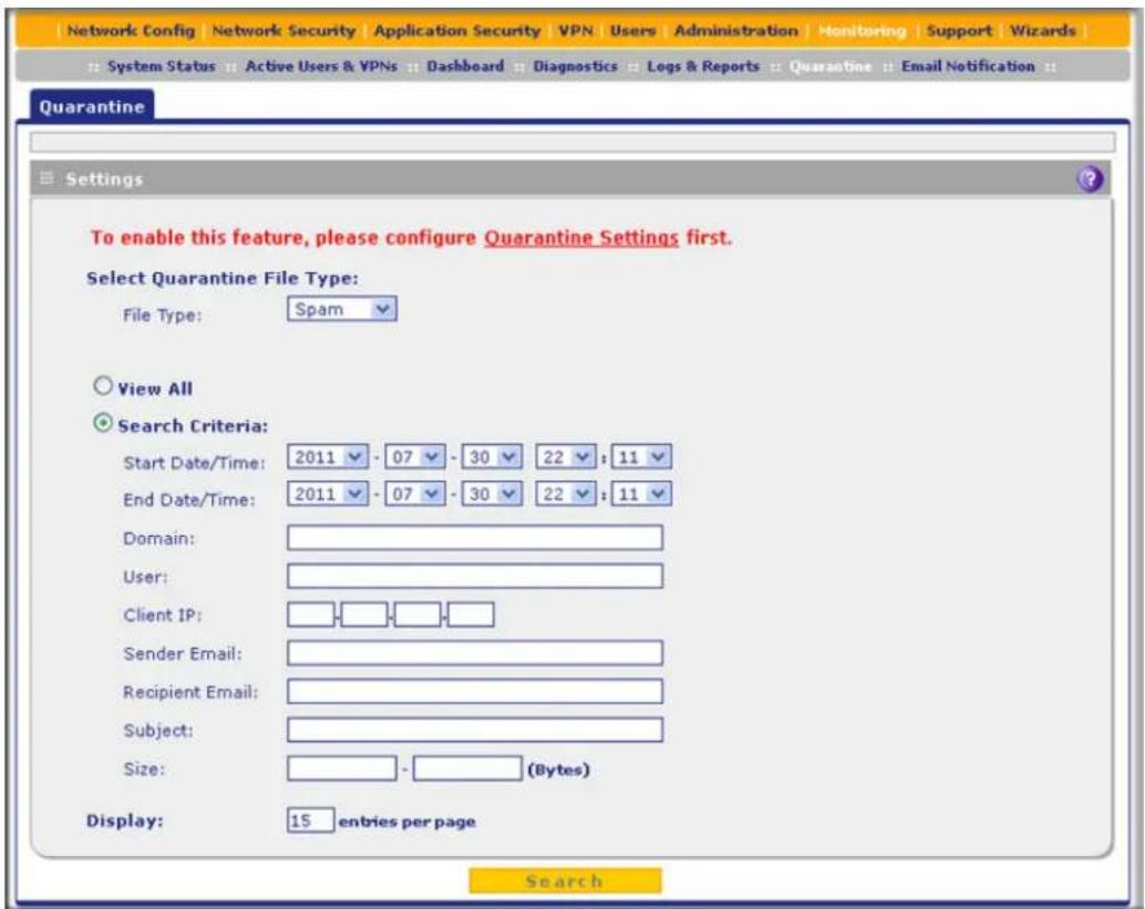 Network Config Network Security Application Security VPN Users Administration Monitoring Support Wizards System Status Active Users & VPNs Dashboard Diagnostics Logs & Reports Quarantine Email Notification Quarantine Settings To enable this feature, please configure Quarantine Settings first. Select Quarantine File Type: File Type: Spam View All Search Criteria: Start Date/Time: 2011 - 07 - 30 22 : 11 End Date/Time: 2011 - 07 - 30 22 : 11 Domain: User: Client IP: Sender Email: Recipient Email: Subject: Size: (Bytes) Display: 15 entries per page Search