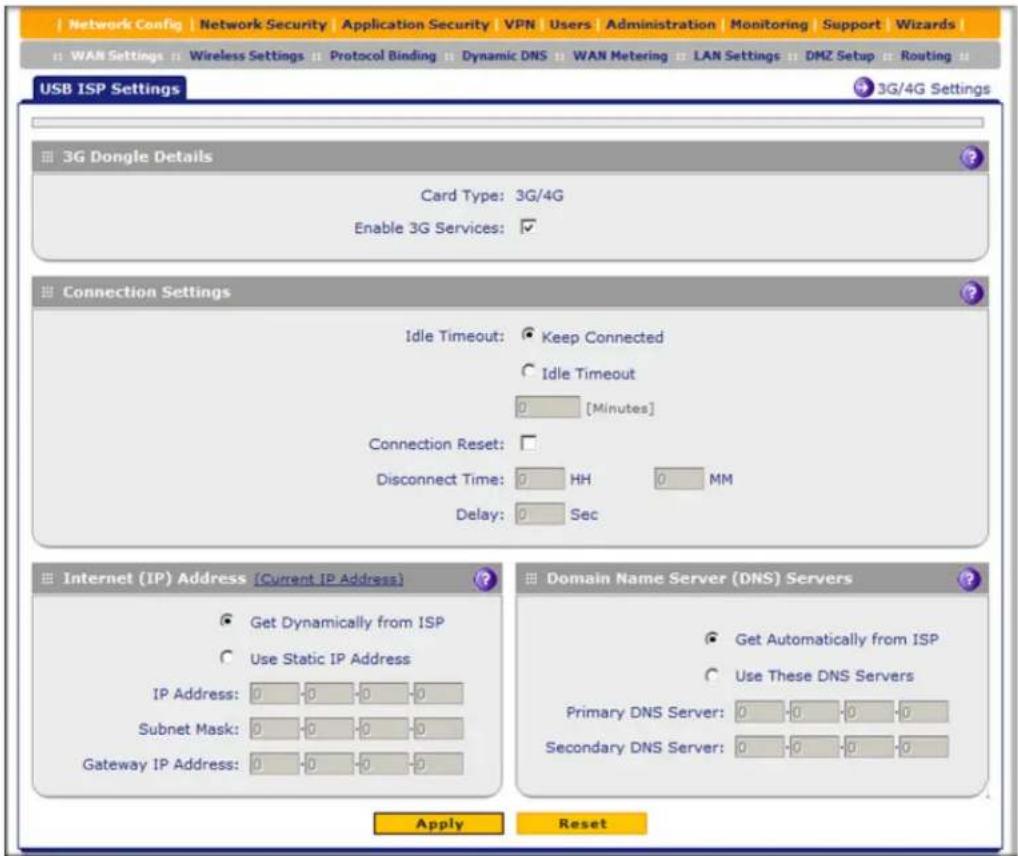 Network Config | Network Security | Application Security | VPN | Users | Administration | Monitoring | Support | Wizards | WAN Settings | Wireless Settings | Protocol Binding | Dynamic DNS | WAN Metering | LAN Settings | DMZ Setup | Routing | USB ISP Settings 3G Dongle Details Card Type: 3G/4G Enable 3G Services: Connection Settings Idle Timeout: Keep Connected Idle Timeout 0 [Minutes] Connection Reset: Disconnect Time: HH MM Delay: Sec Internet (IP) Address [Current IP Address] Get Dynamically from ISP Use Static IP Address IP Address: 0 0 0 0 Subnet Mask: 0 0 0 0 Gateway IP Address: 0 0 0 0 Domain Name Server (DNS) Servers Get Automatically from ISP Use These DNS Servers Primary DNS Server: 0 0 0 0 Secondary DNS Server: 0 0 0 0 Apply Reset