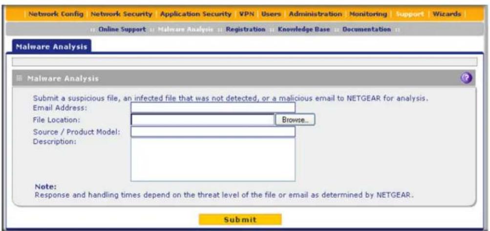 Network Config Network Security Application Security VPN Users Administration Monitoring Support Wizards Online Support Malware Analysis Registration Knowledge Base Documentation Malware Analysis Malware Analysis Submit a suspicious file, an infected file that was not detected, or a malicious email to NETGEAR for analysis. Email Address: File Location: Browse... Source / Product Model: Description: Note: Response and handling times depend on the threat level of the file or email as determined by NETGEAR. Submit