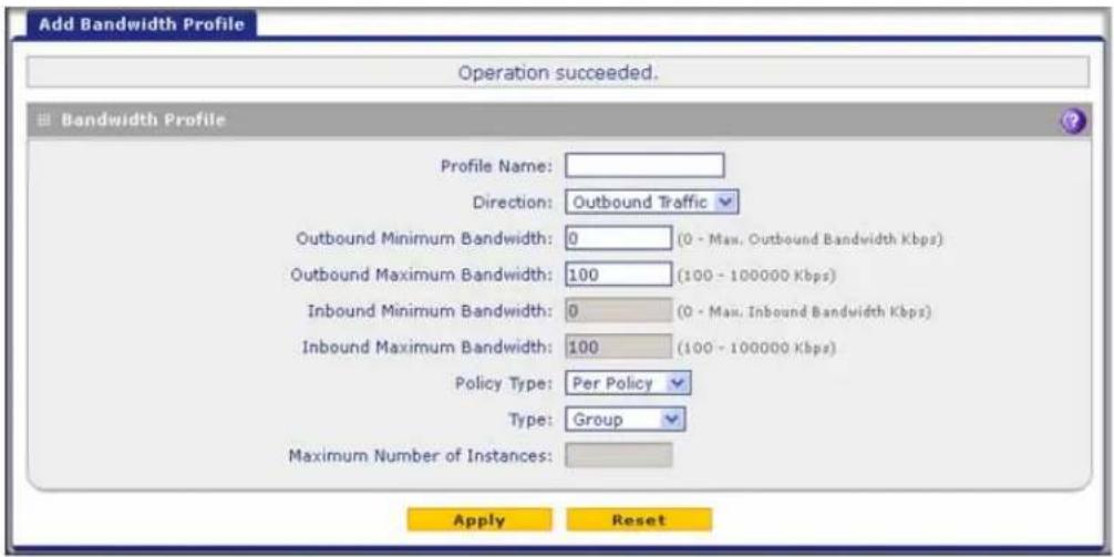 Add Bandwidth Profile Operation succeeded. Bandwidth Profile Profile Name: Direction: Outbound Traffic Outbound Minimum Bandwidth: 0 (0 - Max. Outbound Bandwidth Kbps) Outbound Maximum Bandwidth: 100 (100 - 100000 Kbps) Inbound Minimum Bandwidth: 0 (0 - Max. Inbound Bandwidth Kbps) Inbound Maximum Bandwidth: 100 (100 - 100000 Kbps) Policy Type: Per Policy Type: Group Maximum Number of Instances: Apply Reset