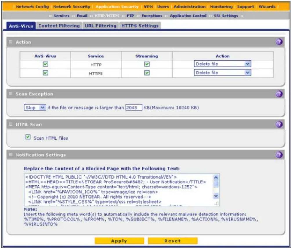 Network Config | Network Security | Application Security | VPN | Users | Administration | Monitoring | Support | Wizards | Services Email HTTP/HTTPS FTP Exceptions Application Control SSL Settings Anti-Virus Content Filtering URL Filtering HTTPS Settings Action Anti-Virus Service Streaming Action ✓ HTTP ✓ Delete file ✓ HTTPS ✓ Delete file Scan Exception Skip if the file or message is larger than 2048 KB(Maximum: 10240 KB) HTML Scan Scan HTML Files Notification Settings Replace the Content of a Blocked Page with the Following Text: NETGEAR ProSecure™ - User Notification Note: Insert the following meta word(s) to automatically include the relevant malware detection information: %TIME%, %PROTOCOL%, %FROM%, %TO%, %SUBJECT%, %FILENAME%, %ACTION%, %VIRUSNAME%, %VIRUSINFO% Apply Reset