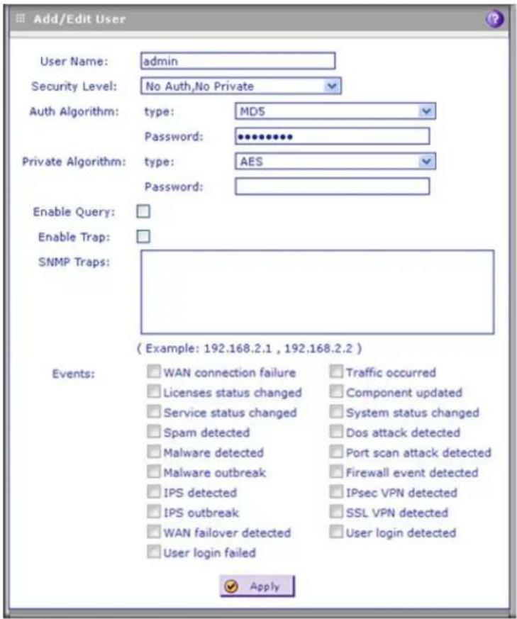 Add/Edit User User Name: admin Security Level: No Auth, No Private Auth Algorithm: type: MDS Password: ********** Private Algorithm: type: AES Password: Enable Query: Enable Trap: SNMP Traps: ( Example: 192.168.2.1 , 192.168.2.2 ) Events: WAN connection failure Licenses status changed Service status changed Spam detected Malware detected Malware outbreak IPS detected IPS outbreak WAN failover detected User login failed Traffic occurred Component updated System status changed Dos attack detected Port scan attack detected Firewall event detected IPsec VPN detected SSL VPN detected User login detected Apply