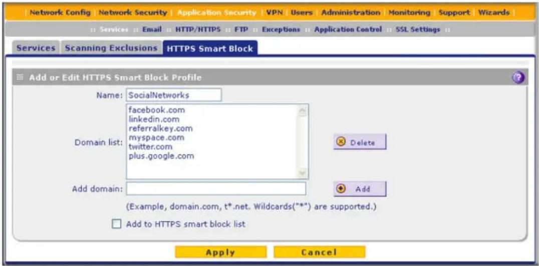 Network Config | Network Security | Application Security | VPN | Users | Administration | Monitoring | Support | Wizards | Services Email HTTP/HTTPS FTP Exceptions Application Control SSL Settings Services Scanning Exclusions HTTPS Smart Block Add or Edit HTTPS Smart Block Profile Name: SocialNetworks facebook.com linkedin.com referralkey.com myspace.com twitter.com plus.google.com Domain list: Delete Add domain: Add (Example, domain.com, t*.net. Wildcards(***) are supported.) Add to HTTPS smart block list Apply Cancel