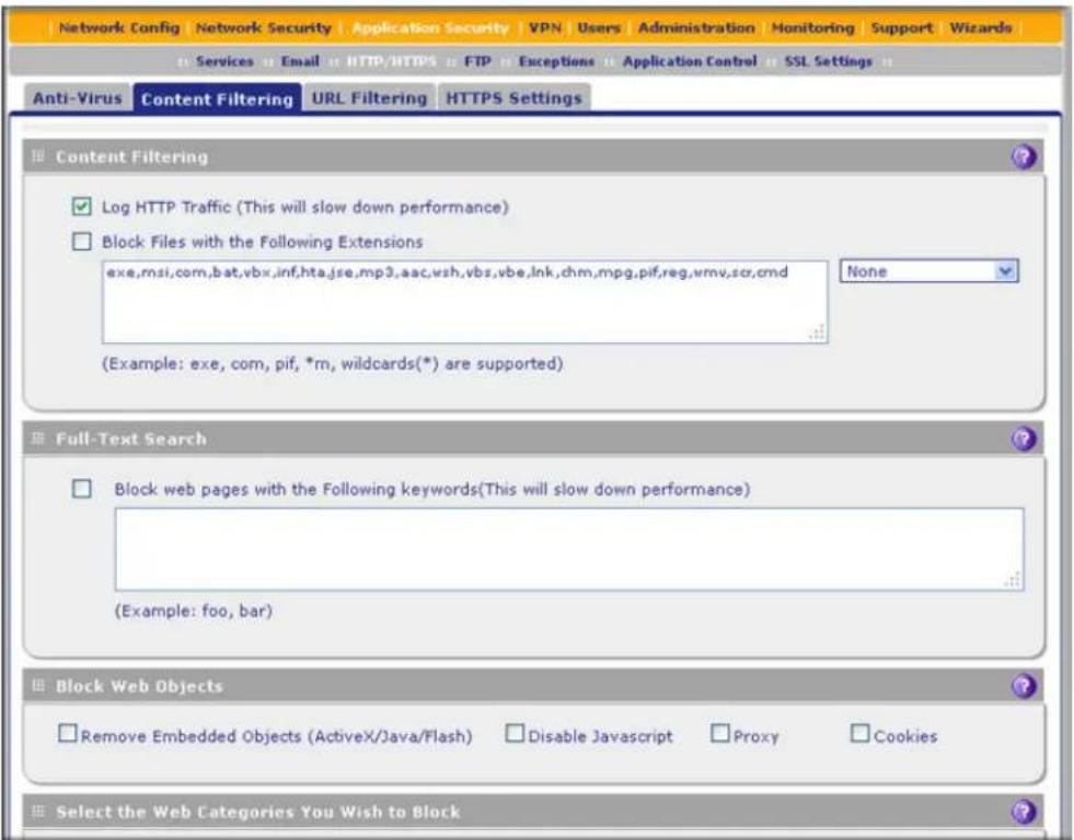 Network Config Network Security Application Security VPN Users Administration Monitoring Support Wizards Services Email HTTP/HTTPS FTP Exceptions Application Control SSL Settings Anti-Virus Content Filtering URL Filtering HTTPS Settings Content Filtering Log HTTP Traffic (This will slow down performance) Block Files with the Following Extensions exe,msi,com,bat,vbx,inf,hta,jse.mp3,aac,vsh,vbs,vbe,lnk,chm,mpg,pif,reg,vmv,scr,cmd None (Example: exe, com, pif, *rn, wildcards(*) are supported) Full-Text Search Block web pages with the Following keywords(This will slow down performance) (Example: foo, bar) Block Web Objects Remove Embedded Objects (ActiveX/Java/Flash) Disable Javascript Proxy Cookies Select the Web Categories You Wish to Block