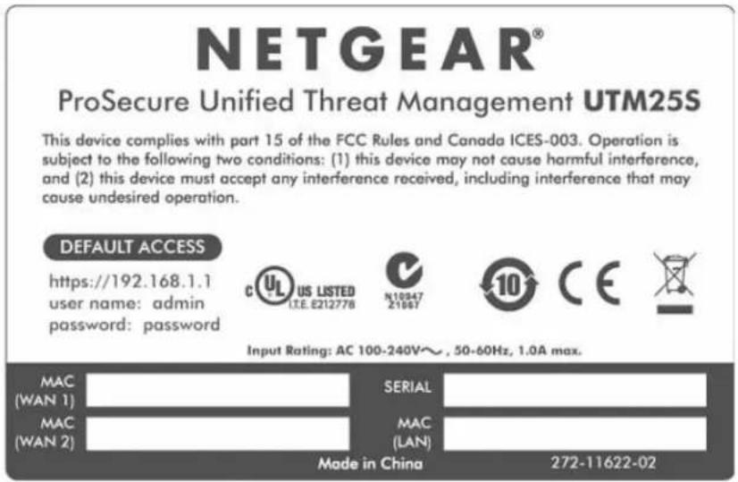 NETGEAR® ProSecure Unified Threat Management UTM25S This device complies with part 15 of the FCC Rules and Canada ICES-003. Operation is subject to the following two conditions: (1) this device may not cause harmful interference, and (2) this device must accept any interference received, including interference that may cause undesired operation. DEFAULT ACCESS https://192.168.1.1 user name: admin password: password C US LISTED I.E. 8212778 N10847 21067 10 CE Input Rating: AC 100-240V~, 50-60Hz, 1.0A max. MAC (WAN 1) SERIAL MAC (WAN 2) MAC (LAN) Made in China 272-11622-02