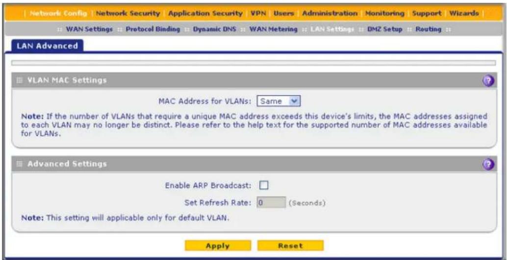 Network Config | Network Security | Application Security | VPN | Users | Administration | Monitoring | Support | Wizards | WAN Settings | Protocol Binding | Dynamic DNS | WAN Metering | LAN Settings | DMZ Setup | Routing | LAN Advanced VLAN MAC Settings MAC Address for VLANs: Same Note: If the number of VLANs that require a unique MAC address exceeds this device's limits, the MAC addresses assigned to each VLAN may no longer be distinct. Please refer to the help text for the supported number of MAC addresses available for VLANs. Advanced Settings Enable ARP Broadcast: Set Refresh Rate: 0 (Seconds) Note: This setting will applicable only for default VLAN. Apply Reset