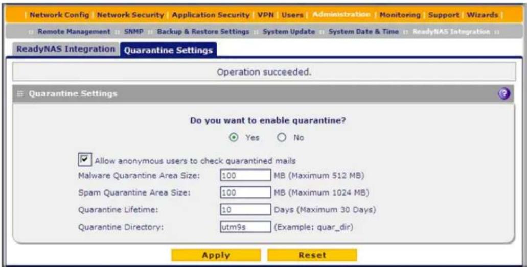 Network Config | Network Security | Application Security | VPN | Users | Administration | Monitoring | Support | Wizards | Remote Management || SNMP || Backup & Restore Settings || System Update || System Date & Time || ReadyNAS Integration || ReadyNAS Integration Quarantine Settings Operation succeeded. Quarantine Settings Do you want to enable quarantine? Yes No Allow anonymous users to check quarantined mails Malware Quarantine Area Size: 100 MB (Maximum 512 MB) Spam Quarantine Area Size: 100 MB (Maximum 1024 MB) Quarantine Lifetime: 10 Days (Maximum 30 Days) Quarantine Directory: utm9s (Example: quar_dir) Apply Reset