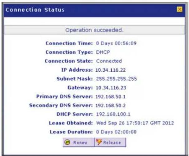 Connection Status Operation succeeded. Connection Time: 0 Days 00:56:09 Connection Type: DHCP Connection State: Connected IP Address: 10.34.116.22 Subnet Mask: 255.255.255.255 Gateway: 10.34.116.23 Primary DNS Server: 192.168.50.1 Secondary DNS Server: 192.168.50.2 DHCP Server: 192.168.100.1 Lease Obtained: Wed Sep 26 17:50:17 GMT 2012 Lease Duration: 0 Days 02:00:00 Renew Release