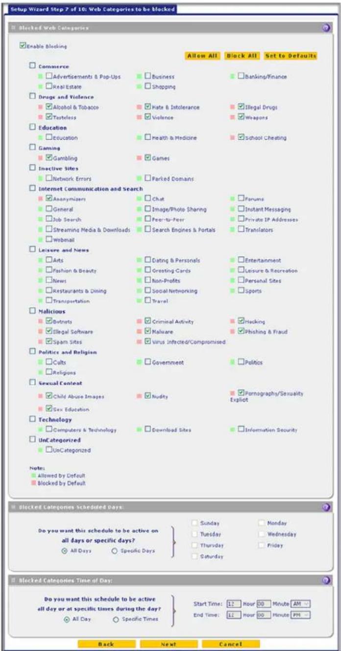 Setup Wizard Step 7 of 10: Web Categories to be Blocked ■ Blocked Web Categories ■ Enable Blocking □ Commerce □ Advertisements & Pop-Ups □ Real Estate □ Drugs and Violence □ Alcohol & Tobacco □ Tasteless □ Education □ Gaming □ Gambling □ Inactive Sites □ Network Errors □ Internet Communication and Search □ Anonymizers □ General □ Job Search □ Streaming Media & Downloads □ Webmail □ Leisure and News □ Arts □ Fashion & Beauty □ News □ Restaurants & Dining □ Transportation □ Malicious □ Detrouts □ Illegal Software □ Spam Sites □ Politics and Religion □ Cults □ Religions □ Sexual Content □ Child Abuse Images □ Sex Education □ Technology □ Computers & Technology □ UnCategorized □ UnCategorized Note: ■ Allowed by Default ■ Blocked by Default Allow All Block All Set to Defaults □ Business □ Banking/Finance □ Shopping □ Hate & Intolerance □ Illegal Drugs □ Violence □ Weapons □ Health & Medicine □ School Cheating □ Games □ Parked Domains □ Chat □ Forums □ Image/Photo Sharing □ Instant Messaging □ Peer-to-Peer □ Private IP Addresses □ Search Engines & Portals □ Translators □ Dating & Personals □ Entertainment □ Greeting Cards □ Leisure & Recreation □ Non-Profits □ Personal Sites □ Social Networking □ Sports □ Travel. □ Criminal Activity □ Hocking □ Malware □ Phishing & Fraud □ Virus Infected/Compromised □ Government □ Politics ■ Nudity ■ Pornography/Sexuality Explicit □ Download Sites ■ Information Security ■ Additional Time of Day: Do you want this schedule to be active on all days or specific days? ○ All Days ○ Specific Days Sunday Monday Tuesday Wednesday Thursday Friday Saturday Start Time: 12 Hour 00 Minute AM - End Time: 12 Hour 00 Minute PM - Back Next Cancel