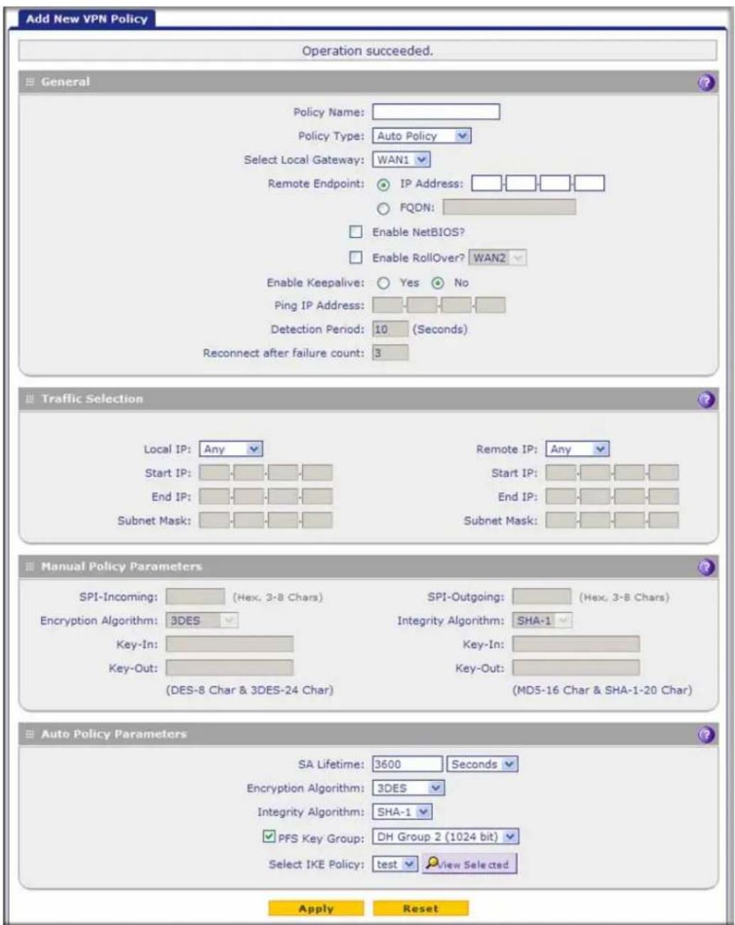 Add New VPN Policy Operation succeeded. General Policy Name: Policy Type: Auto Policy Select Local Gateway: WAN1 Remote Endpoint: IP Address: FQDN: Enable NetBIOS? Enable RollOver? WAN2 Enable Keepalive: Yes No Ping IP Address: Detection Period: 10 (Seconds) Reconnect after failure count: 3 Traffic Selection Local IP: Any Start IP: End IP: Subnet Mask: Remote IP: Any Start IP: End IP: Subnet Mask: Manual Policy Parameters SPI-Incoming: (Hex, 3-8 Chars) Encryption Algorithm: 3DES Key-In: Key-Out: (DES-8 Char & 3DES-24 Char) SPI-Outgoing: (Hex, 3-8 Chars) Integrity Algorithm: SHA-1 Key-In: Key-Out: (MD5-16 Char & SHA-1-20 Char) Auto Policy Parameters SA Lifetime: 3600 Seconds Encryption Algorithm: 3DES Integrity Algorithm: SHA-1 PFS Key Group: DH Group 2 (1024 bit) Select IKE Policy: test View Selected Apply Reset
