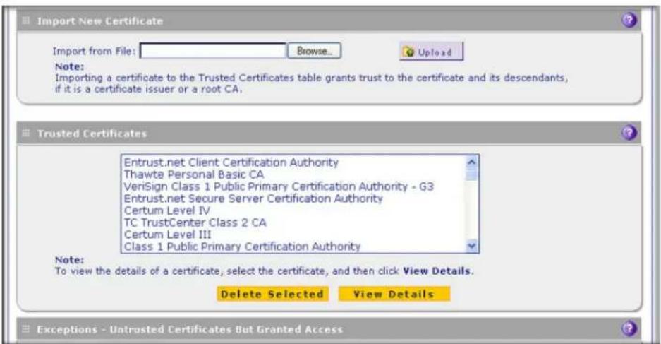 Import New Certificate Import from File: Browse... Upload Note: Importing a certificate to the Trusted Certificates table grants trust to the certificate and its descendants, if it is a certificate issuer or a root CA. Trusted Certificates Entrust.net Client Certification Authority Thawte Personal Basic CA VeriSign Class 1 Public Primary Certification Authority - G3 Entrust.net Secure Server Certification Authority Certum Level IV TC TrustCenter Class 2 CA Certum Level III Class 1 Public Primary Certification Authority Note: To view the details of a certificate, select the certificate, and then click View Details. Delete Selected View Details Exceptions - Untrusted Certificates But Granted Access
