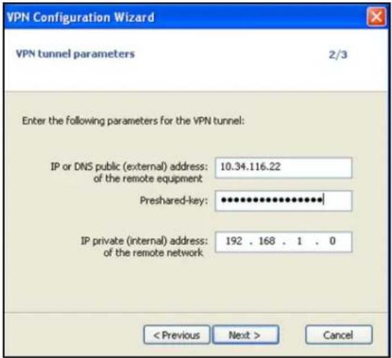 VPN Configuration Wizard VPN tunnel parameters 2/3 Enter the following parameters for the VPN tunnel: IP or DNS public (external) address: 10.34.116.22 of the remote equipment Preshared-key: ************ IP private (internal) address: 192 . 168 . 1 . 0 of the remote network < Previous Next > Cancel