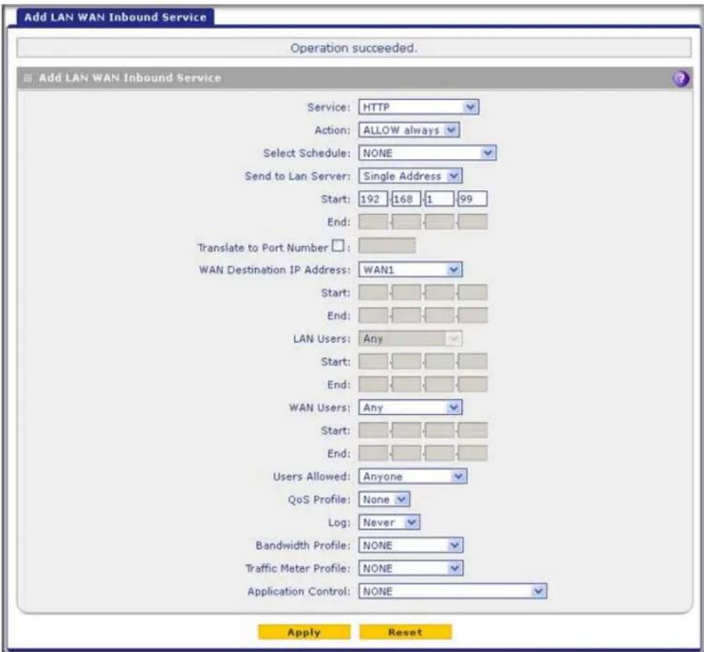 Add LAN WAN Inbound Service Operation succeeded. Add LAN WAN Inbound Service Service: HTTP Action: ALLOW always Select Schedule: NONE Send to Lan Server: Single Address Start: 192 168 1 99 End: Translate to Port Number : WAN Destination IP Address: WAN1 Start: End: LAN Users: Any Start: End: WAN Users: Any Start: End: Users Allowed: Anyone QoS Profile: None Log: Never Bandwidth Profile: NONE Traffic Meter Profile: NONE Application Control: NONE Apply Reset