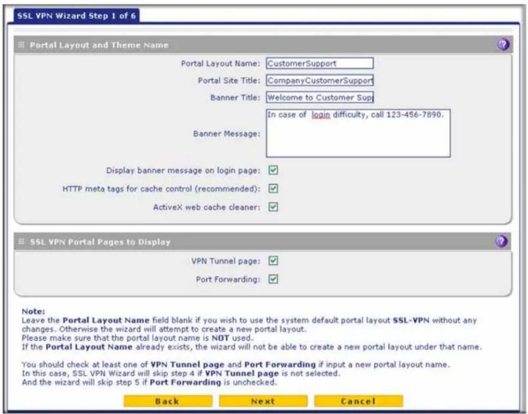 SSL VPN Wizard Step 1 of 6 Portal Layout and Theme Name Portal Layout Name: CustomerSupport Portal Site Title: CompanyCustomerSupport Banner Title: Welcome to Customer Sup In case of login difficulty, call 123-456-7890. Banner Message: Display banner message on login page: ✓ HTTP meta tags for cache control (recommended): ✓ ActiveX web cache cleaner: ✓ SSL VPN Portal Pages to Display VPN Tunnel page: ✓ Port Forwarding: ✓ Note: Leave the Portal Layout Name field blank if you wish to use the system default portal layout SSL-VPN without any changes. Otherwise the wizard will attempt to create a new portal layout. Please make sure that the portal layout name is NOT used. If the Portal Layout Name already exists, the wizard will not be able to create a new portal layout under that name. You should check at least one of VPN Tunnel page and Port Forwarding if input a new portal layout name. In this case, SSL VPN Wizard will skip step 4 if VPN Tunnel page is not selected. And the wizard will skip step 5 if Port Forwarding is unchecked. Back Next Cancel