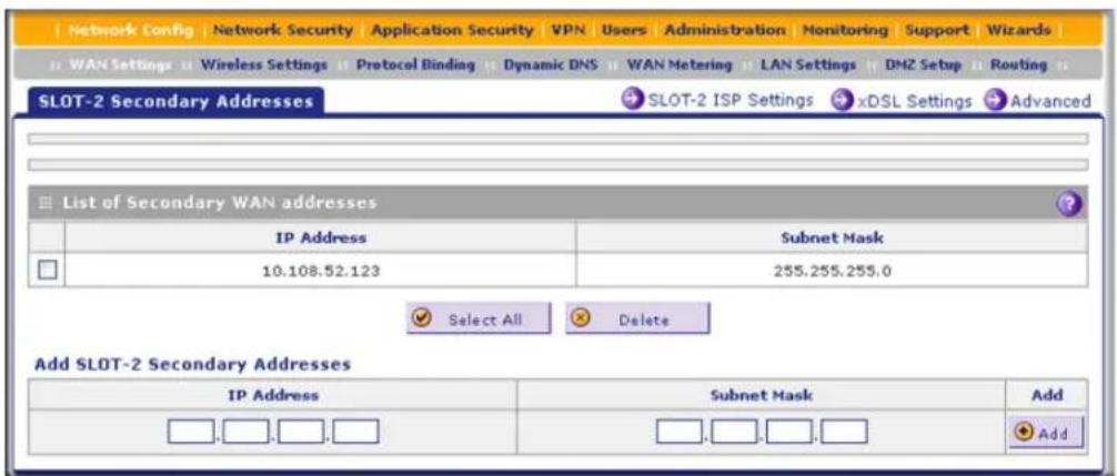 Network Config | Network Security | Application Security | VPN | Users | Administration | Monitoring | Support | Wizards | WAN Settings | Wireless Settings | Protocol Binding | Dynamic DNS | WAN Metering | LAN Settings | DMZ Setup | Routing SLOT-2 Secondary Addresses SLOT-2 ISP Settings xDSL Settings Advanced List of Secondary WAN addresses IP Address Subnet Mask 10.108.52.123 255.255.255.0 Select All Delete Add SLOT-2 Secondary Addresses IP Address Subnet Mask Add Add