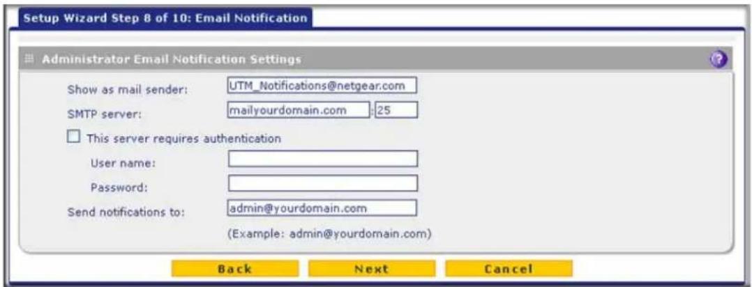 Setup Wizard Step 8 of 10: Email Notification Administrator Email Notification Settings Show as mail sender: UTM_Notifications@netgear.com SMTP server: mailyourdomain.com :25 This server requires authentication User name: Password: Send notifications to: admin@yourdomain.com (Example: admin@yourdomain.com) Back Next Cancel