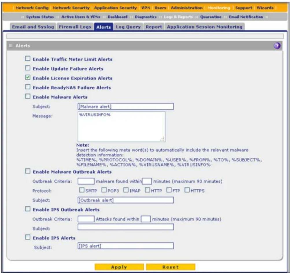 Network Config | Network Security | Application Security | VPN | Users | Administration | Monitoring | Support | Wizards | System Status | Active Users & VPNs | Dashboard | Diagnostics | Logs & Reports | Quarantine | Email Notification | Email and Syslog | Firewall Logs | Alerts | Log Query | Report | Application Session Monitoring Alerts Enable Traffic Meter Limit Alerts Enable Update Failure Alerts Enable License Expiration Alerts Enable ReadyNAS Failure Alerts Enable Malware Alerts Subject: [Malware alert] Message: %VIRUSINFO% Note: Insert the following meta word(s) to automatically include the relevant malware detection information: %TIME%, %PROTOCOL%, %DOMAIN%, %USER%, %FROM%, %TO%, %SUBJECT%, %FILENAME%, %ACTION%, %VIRUSNAME%, %VIRUSINFO% Enable Malware Outbreak Alerts Outbreak Criteria: malware found within minutes (maximum 90 minutes) Protocol: SMTP POP3 IMAP HTTP FTP HTTPS Subject: [Outbreak alert] Enable IPS Outbreak Alerts Outbreak Criteria: Attacks found within minutes (maximum 90 minutes) Subject: Enable IPS Alerts Subject: [IPS alert] Apply Reset
