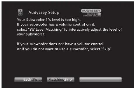 Audyssey Setup Your Subwoofer 1's level is too high. If your subwoofer has a volume control on it, select "SW Level Matching" to interactively adjust the level of your subwoofer. If your subwoofer does not have a volume control, or if you do not want to use a subwoofer, select "Skip". Back SW Le Matching Skip