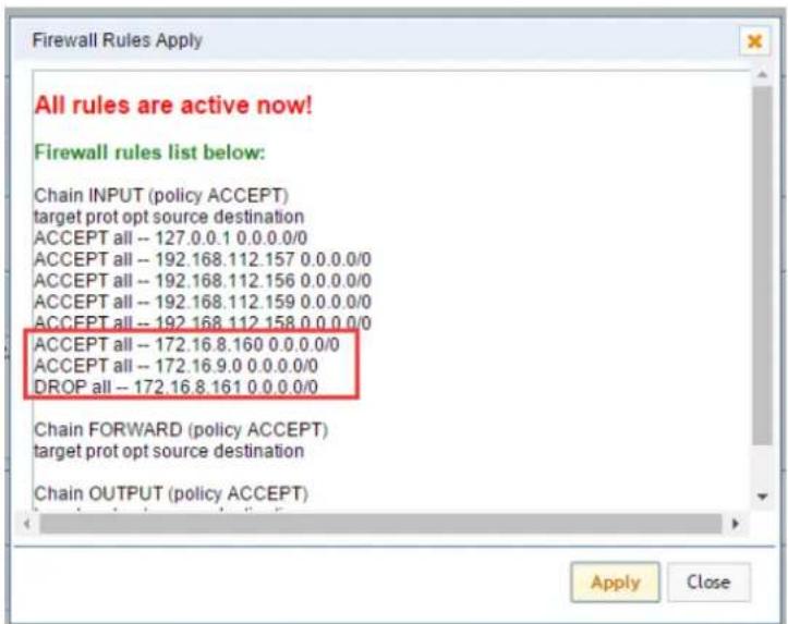 Firewall Rules Apply All rules are active now! Firewall rules list below: Chain INPUT (policy ACCEPT) target prot opt source destination ACCEPT all -- 127.0.0.1 0.0.0.0/0 ACCEPT all -- 192.168.112.157 0.0.0.0/0 ACCEPT all -- 192.168.112.156 0.0.0.0/0 ACCEPT all -- 192.168.112.159 0.0.0.0/0 ACCEPT all -- 192.168.112.158 0.0.0.0/0 ACCEPT all -- 172.16.8.160 0.0.0.0/0 ACCEPT all -- 172.16.9.0 0.0.0.0/0 DROP all -- 172.16.8.161 0.0.0.0/0 Chain FORWARD (policy ACCEPT) target prot opt source destination Chain OUTPUT (policy ACCEPT) Apply Close