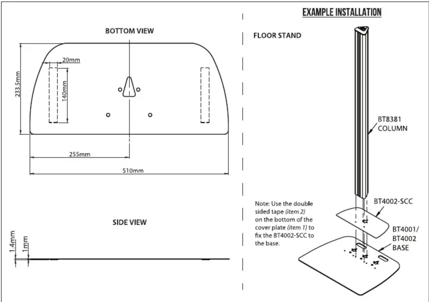 BOTTOM VIEW 233.5mm 20mm 140mm 255mm 510mm SIDE VIEW 1.4mm 1mm EXAMPLE INSTALLATION FLOOR STAND BT8381 COLUMN Note: Use the double sided tape (item 2) on the bottom of the cover plate (item 1) to fix the BT4002-SCC to the base. BT4002-SCC BT4001/ BT4002 BASE