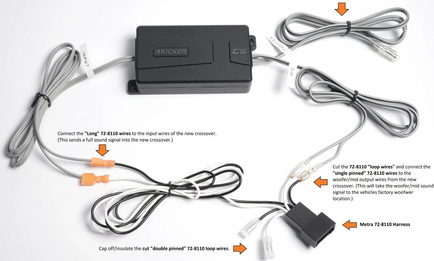 K KICKER CS INPUT MID Connect the "Long" 72-8110 wires to the input wires of the new crossover. (This sends a full sound signal into the new crossover.) Cap off/insulate the cut "double pinned" 72-8110 loop wires. Cut the 72-8110 "loop wires" and connect the "single pinned" 72-8110 wires to the woof…