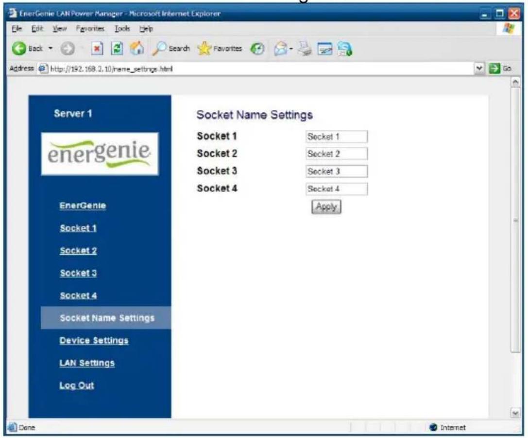 EnerGenie LAN Power Manager - Microsoft Internet Explorer Back Search Favorites Address http://192.168.2.10/name_settings.html Server 1 energenie EnerGenie Socket 1 Socket 2 Socket 3 Socket 4 Socket Name Settings Device Settings LAN Settings Log Out Socket Name Settings Socket 1 Socket 1 Socket 2 Socket 2 Socket 3 Socket 3 Socket 4 Socket 4 Apply Done Internet