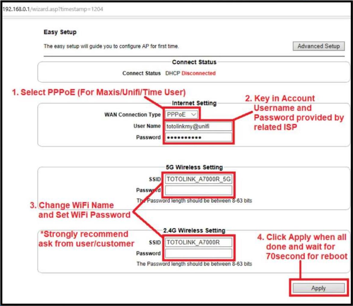 192.168.0.1/wizard.asp?timestamp=1204 Easy Setup The easy setup will guide you to configure AP for first time. Advanced Setup Connect Status Connect Status DHCP Disconnected 1. Select PPPoE (For Maxis/Unifi/Time User) WAN Connection Type PPPoE User Name totolinkmy@unifi Password •••••••••• 2. Key in Account Username and Password provided by related ISP 3. Change WiFi Name and Set WiFi Password *Strongly recommend ask from user/customer 5G Wireless Setting SSID TOTOLINK_A7000R_5G Password The Password length should be between 8-63 bits 2.4G Wireless Setting SSID TOTOLINK_A7000R Password The Password length should be between 8-63 bits 4. Click Apply when all done and wait for 70second for reboot Apply
