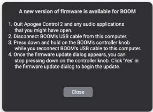 A new version of firmware is available for BOOM 1. Quit Apogee Control 2 and any audio applications that you might have open. 2. Disconnect BOOM's USB cable from this computer. 3. Press down and hold on the BOOM's controller knob while you reconnect BOOM's USB cable to this computer. 4. Once the firmware update dialog appears, you can stop pressing down on the controller knob. Click 'Yes' in the firmware update dialog to begin the update. Close