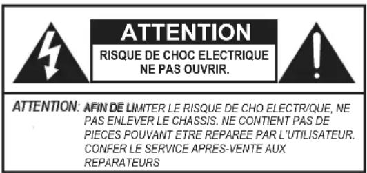 ATTENTION RISQUE DE CHOC ELECTRIQUE NE PAS OUVRIR. ATTENTION: AFIN DE LIMITER LE RISQUE DE CHO ELECTR/QUE, NE PAS ENLEVER LE CHASSIS. NE CONTIENT PAS DE PIECES POUVANT ETRE REPAREE PAR L'UTILISATEUR. CONFER LE SERVICE APRES-VENTE AUX REPARATEURS