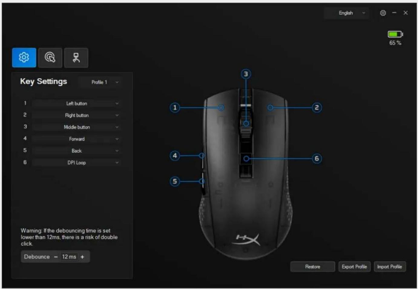 English 65% Key Settings Profile 1 1 Left button 2 Right button 3 Middle button 4 Forward 5 Back 6 DPI Loop Warning: If the debouncing time is set lower than 12ms, there is a risk of double click. Debounce - 12 ms + Restore Export Profile Import Profile