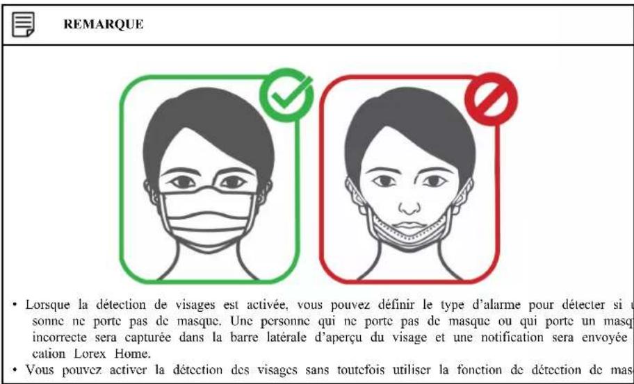 REMARQUE • Lorsque la détection de visages est activée, vous pouvez définir le type d'alarme pour détecter si u sonnc ne porte pas de masque. Une personne qui ne porte pas de masque ou qui porte un masq incorrecte sera capturée dans la barre latérale d'aperçu du visage et une notification sera envoyée cation Lorex Home. • Vous pouvez activer la détection des visages sans toutcfois utiliser la fonction de détection de mas