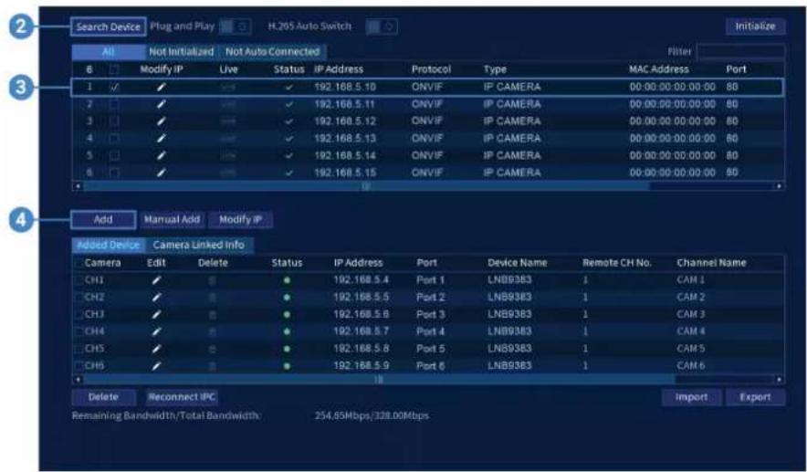 Search Device Plug and Play H.205 Auto Switch Initialize All Not Initialized Not Auto Connected Filter 8 Modify IP Live Status IP Address Protocol Type MAC Address Port 1 ✓ ✓ ✓ ✓ 192.168.5.10 ONVIF IP CAMERA 00:00:00:00:00:00 80 2 ✓ ✓ ✓ ✓ 192.168.5.11 ONVIF IP CAMERA 00:00:00:00:00:00 80 3 ✓ ✓ ✓ ✓ 192.168.5.12 ONVIF IP CAMERA 00:00:00:00:00:00 80 4 ✓ ✓ ✓ ✓ 192.168.5.13 ONVIF IP CAMERA 00:00:00:00:00:00 80 5 ✓ ✓ ✓ ✓ 192.168.5.14 ONVIF IP CAMERA 00:00:00:00:00:00 80 6 ✓ ✓ ✓ ✓ 192.168.5.15 ONVIF IP CAMERA 00:00:00:00:00:00 80 Add Manual Add Modify IP Added Device Camera Linked Info Camera Edit Delete Status IP Address Port Device Name Remote CH No. Channel Name CH1 ✓ ● 192.168.5.4 Port 1 LNB93B3 1 CAM 1 CH2 ✓ ● 192.168.5.5 Port 2 LNB93B3 1 CAM 2 CH3 ✓ ● 192.168.5.6 Port 3 LNB93B3 1 CAM 3 CH4 ✓ ● 192.168.5.7 Port 4 LNB93B3 1 CAM 4 CH5 ✓ ● 192.168.5.8 Port 5 LNB93B3 1 CAM 5 CH6 ✓ ● 192.168.5.9 Port 6 LNB93B3 1 CAM 6 Delete Reconnect IPC Remaining Bandwidth/Total Bandwidth: 254.65Mbps/328.00Mbps Import Export