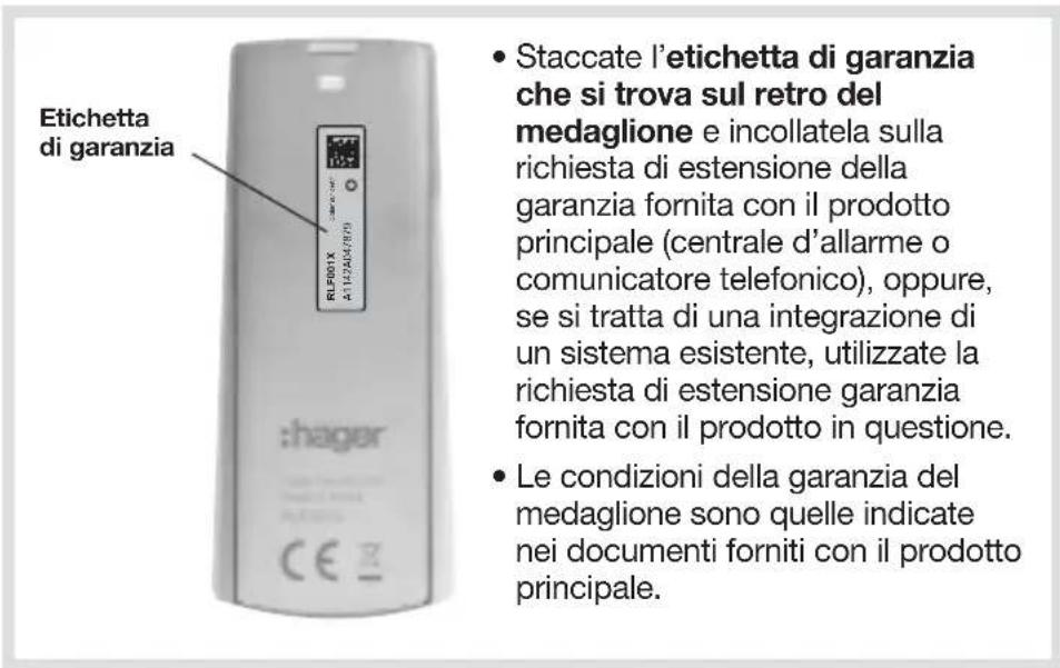 Etichetta di garanzia • Staccate l'etichetta di garanzia che si trova sul retro del medaglione e incollatela sulla richiesta di estensione della garanzia fornita con il prodotto principale (centrale d'allarme o comunicatore telefonico), oppure, se si tratta di una integrazione di un sistema esistente, utilizzate la richiesta di estensione garanzia fornita con il prodotto in questione. • Le condizioni della garanzia del medaglione sono quelle indicate nei documenti forniti con il prodotto principale.