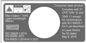 Max Output: < 1mW, Laser wavelength: 650nm IEC 60825-1-2014 EN 50089-2021 EN 60825-1-2014+A11-2021 Consumer laser product Complies with 21 CFR 1040.10 and 1040.11 except for conformance with IEC 60825-1 ED.3., as described in Laser Notice No.56 dated May 6, 2019