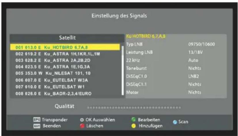 Einstellung des Signals Satellit 001 013.0 E Ku_HOTBIRD 6.7A.8 002 019.2 E Ku_ASTRA 1H,1KR,1L,1M 003 028.2 E Ku_ASTRA 2A,2B,2D 004 023.5 E Ku_ASTRA 1E,1G,3A 005 353.0 W Ku_NILESAT 101,10 006 007.0 E Ku_EUTELSAT W3A 007 010.0 E Ku_EUTELSAT W1 008 026.0 E Ku_BADR-2,3,4/EURO Ku HOTBIRD 6.7 A.8 Typ LNB 09750/10600 Leistung LNB 13/18V 22 kHz Auto Toneburst Nichts DiSEqC1.0 LNB2 DiSEqC1.1 Nichts Motor Nichts Qualität EPC Transponder © OK Auswählen Bearbeiten Scan EBT Beenden Löschen Hinzufügen