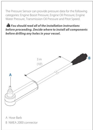 The Pressure Sensor can provide pressure data for the following categories: Engine Boost Pressure, Engine Oil Pressure, Engine Water Pressure, Transmission Oil Pressure and Pitot Speed. ⚠️ You should read all of the installation instructions before proceeding. Decide where to install all components before drilling any holes in your vessel. 3 m (10') A Hose Barb B NMEA 2000 connector
