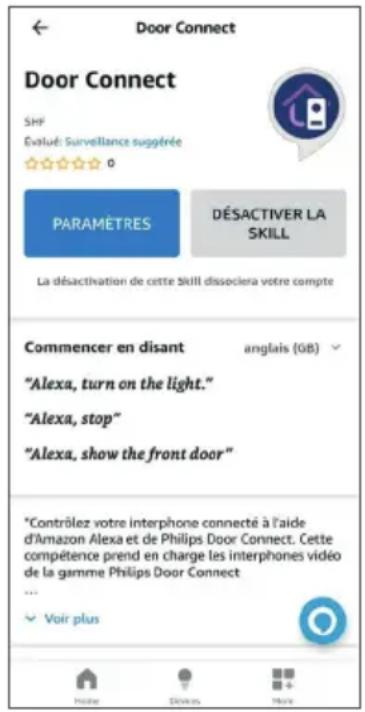 Door Connect Door Connect SHF Évalué: Surveillance suggérée 0 PARAMÈTRES DÉSACTIVER LA SKILL La désactivation de cette Skill dissociera votre compte Commencer en disant anglais (GB) "Alexa, turn on the light." "Alexa, stop" "Alexa, show the front door" *Contrôlez votre interphone connecté à l'aide d'Amazon Alexa et de Philips Door Connect. Cette compétence prend en charge les interphones vidéo de la gamme Philips Door Connect ... Voir plus