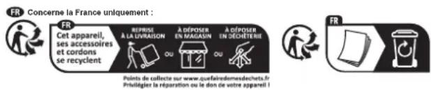 FR Concerne la France uniquement : FR Cet appareil, ses accessoires et cordons se recyclent REPRISE A LA LIVRAISON OU A DÉPOSER EN MAGASIN OU A DÉPOSER EN DÉCHÉTIERIE Points de collecte sur www.quefairedemesdechets.fr Privilégier la réparation ou le don de votre appareil !