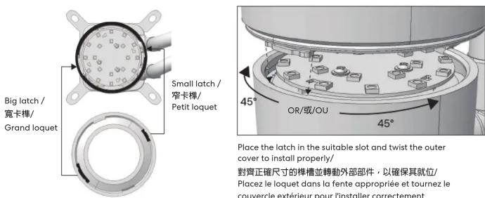 Big latch / 寬卡檸/ Grand loquet Small latch / 窄卡檸/ Petit loquet 45° OR/或/OU 45° Place the latch in the suitable slot and twist the outer cover to install properly/ 對齊正確尺寸的檸檯並轉動外部部件,以確保其就位/ Placez le loquet dans la fente appropriée et tournez le couvercle extérieur pour l'installer correctement