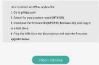 How to obtain samples update file: 1. Go to philips.com 2. Search for your product model (NPX582) 3. Download the firmware file (NPX550_firmware.zip) and copy it to a USB drive. 4. Plug the USB drive into the projector and start the firmware upgrade below. Check USB Drive