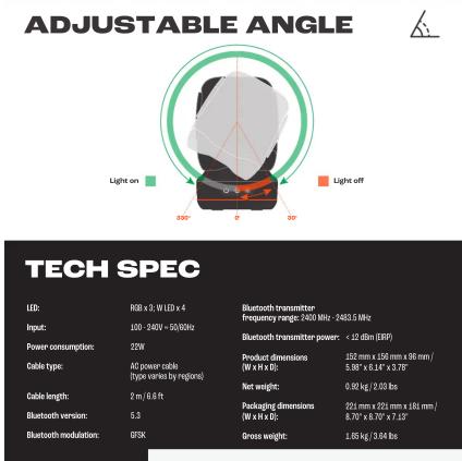 ADJUSTABLE ANGLE Light on 300° 6° 20° Light off TECH SPEC LED: RGB x 3. W LED x 4 Input: 100 - 240V x 50/8Hz Power consumption: 22W Cable type: AG power cable (type varies by region) Cable length: 2 m / 6.6 ft Bluetooth version: 5.3 Bluetooth modulation: GF5K Bluetooth transmitter: frequency range: 2400 MHz - 2483.5 MHz Bluetooth transmitter power: < .22 dBm (ERP) Product dimensions: 150 mm x 150 mm x 96 mm / (W x 6.6 ft) : 5.98" x 6.14" x 3.78" Net weight: 0.80 kg / (2.03 lbs) Packaging dimensions: 201 mm x 201 mm x 181 mm / (W x 6.6 ft) : 8.70" x 8.30" x 7.25" Gross weight: 1.65 kg / (3.04 lbs)