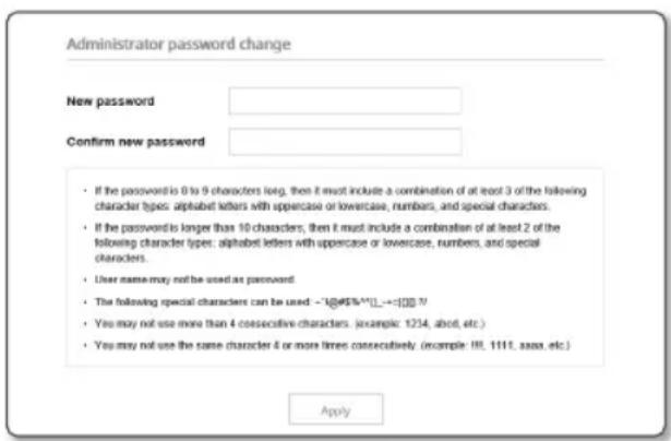 Administrator password change New password Confirm new password • If the password is 0 to 9 characters long, then it must include a combination of at least 3 of the following character types: alphabet letters with uppercase or lowercase, numbers, and special characters. • If the password is longer than 10 characters, then it must include a combination of at least 2 of the following character types: alphabet letters with uppercase or lowercase, numbers, and special characters. • User name may not be used as password. • The following special characters can be used - "1@#$%*||_→=100"? • You may not use more than 4 consecutive characters. (example: 1234, about, etc.) • You may not use the same character 4 or more times consecutively. (example: 18, 1111, aaaa, etc.) Apply