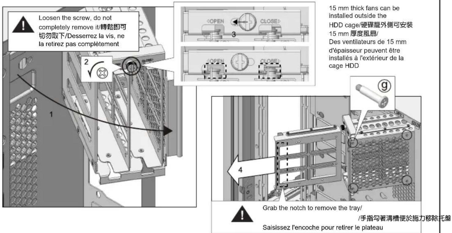 Loosen the screw, do not completely remove it/轉鬆即可切勿取下/Desserrez la vis, ne la retirez pas complètement 15 mm thick fans can be installed outside the HDD cage/硬碟籠外側可安裝 15 mm 厚度風扇/ Des ventilateurs de 15 mm d'épaisseur peuvent être installés à l'extérieur de la cage HDD 4 Grab the notch to remove the…