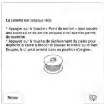 La canette est presque vide. * Appuyez sur la touche « Point de renfort » pour coudre une succession de points uniques ainsi que des points de maintien. * Appuyez sur la touche de déplacement du cadre pour déplacer le cadre à broder et pouvoir le retirer ou le fixer. Ensuite, le charot revient dans sa position d'origine. Retour